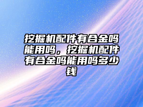 挖掘機配件有合金嗎能用嗎，挖掘機配件有合金嗎能用嗎多少錢
