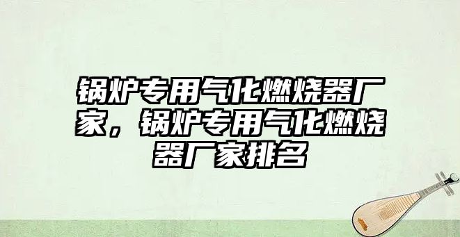 鍋爐專用氣化燃燒器廠家，鍋爐專用氣化燃燒器廠家排名