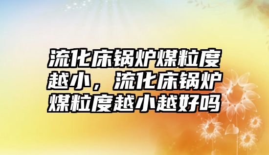 流化床鍋爐煤粒度越小，流化床鍋爐煤粒度越小越好嗎