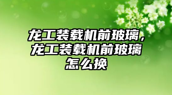 龍工裝載機前玻璃，龍工裝載機前玻璃怎么換