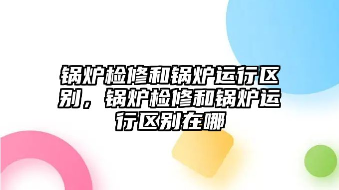 鍋爐檢修和鍋爐運(yùn)行區(qū)別，鍋爐檢修和鍋爐運(yùn)行區(qū)別在哪