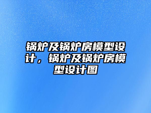 鍋爐及鍋爐房模型設(shè)計(jì)，鍋爐及鍋爐房模型設(shè)計(jì)圖