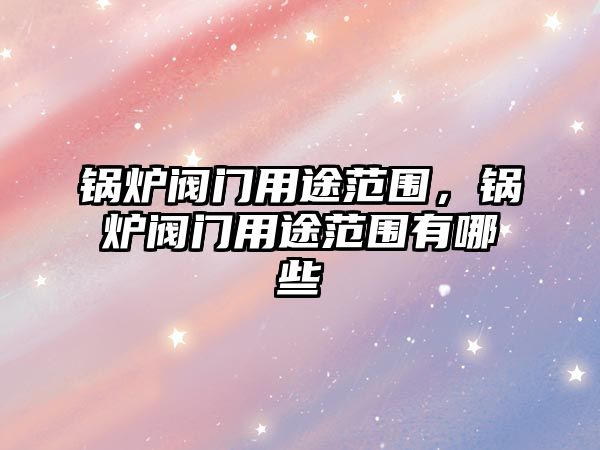 鍋爐閥門用途范圍，鍋爐閥門用途范圍有哪些