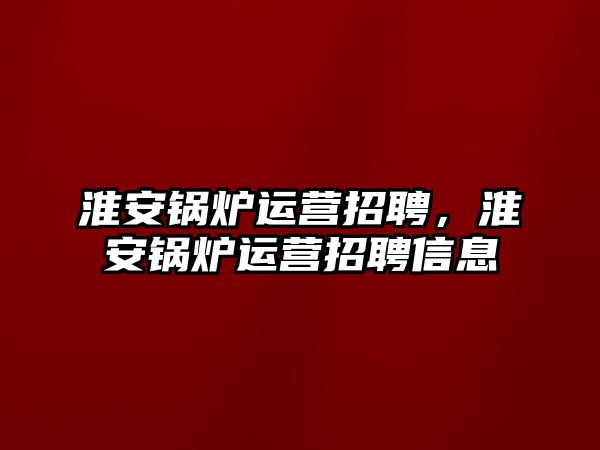 淮安鍋爐運(yùn)營招聘，淮安鍋爐運(yùn)營招聘信息