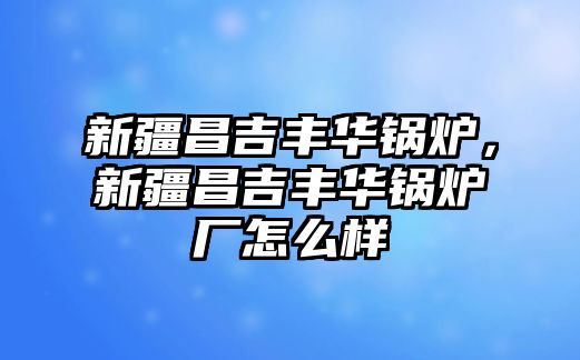 新疆昌吉豐華鍋爐，新疆昌吉豐華鍋爐廠怎么樣