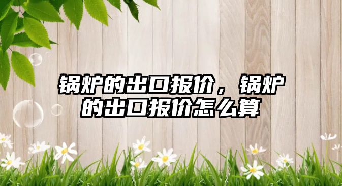 鍋爐的出口報(bào)價(jià)，鍋爐的出口報(bào)價(jià)怎么算