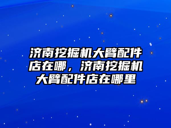 濟南挖掘機大臂配件店在哪，濟南挖掘機大臂配件店在哪里