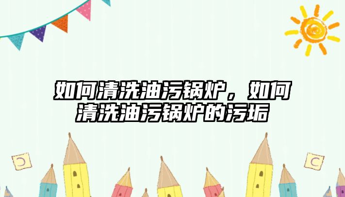 如何清洗油污鍋爐，如何清洗油污鍋爐的污垢