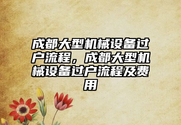 成都大型機械設(shè)備過戶流程，成都大型機械設(shè)備過戶流程及費用