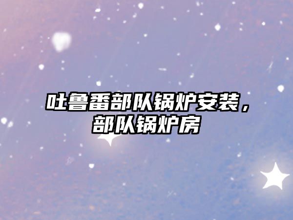 吐魯番部隊鍋爐安裝，部隊鍋爐房