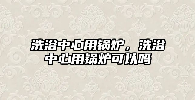 洗浴中心用鍋爐，洗浴中心用鍋爐可以嗎