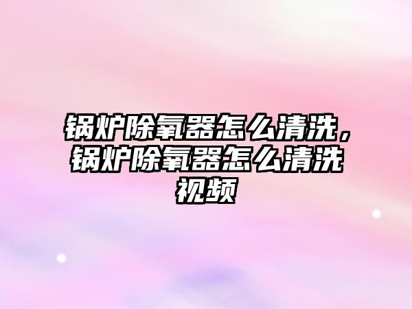 鍋爐除氧器怎么清洗，鍋爐除氧器怎么清洗視頻
