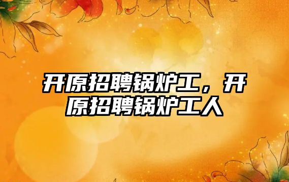 開原招聘鍋爐工，開原招聘鍋爐工人