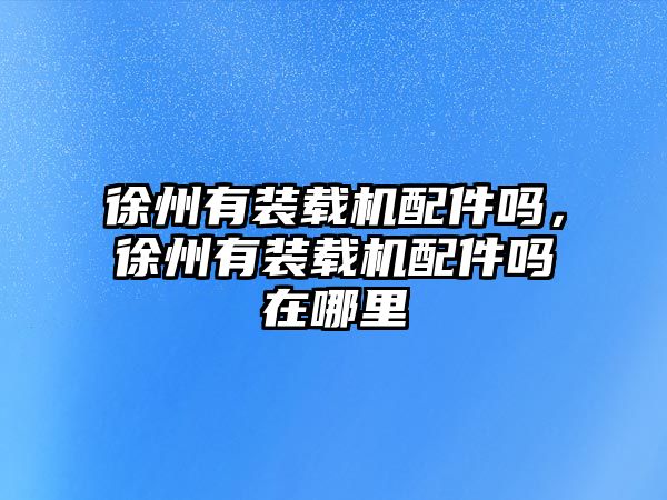 徐州有裝載機(jī)配件嗎，徐州有裝載機(jī)配件嗎在哪里