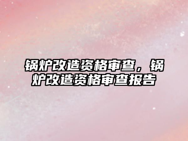 鍋爐改造資格審查，鍋爐改造資格審查報告