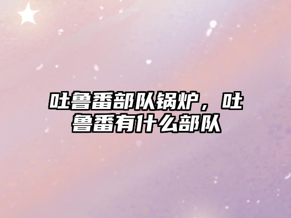 吐魯番部隊(duì)鍋爐，吐魯番有什么部隊(duì)