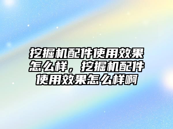 挖掘機配件使用效果怎么樣，挖掘機配件使用效果怎么樣啊