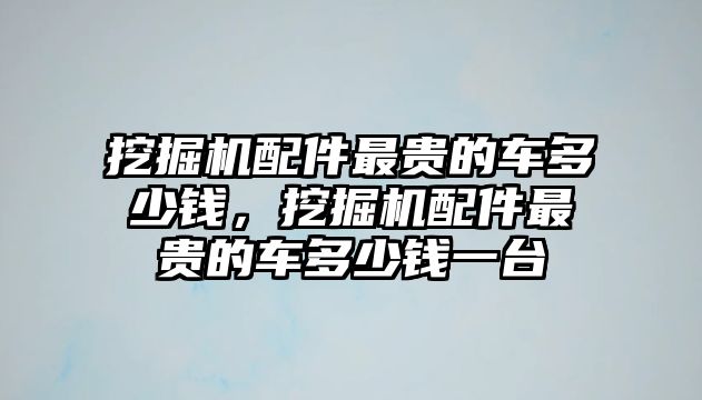 挖掘機(jī)配件最貴的車多少錢，挖掘機(jī)配件最貴的車多少錢一臺(tái)