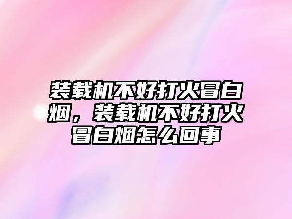 裝載機不好打火冒白煙，裝載機不好打火冒白煙怎么回事