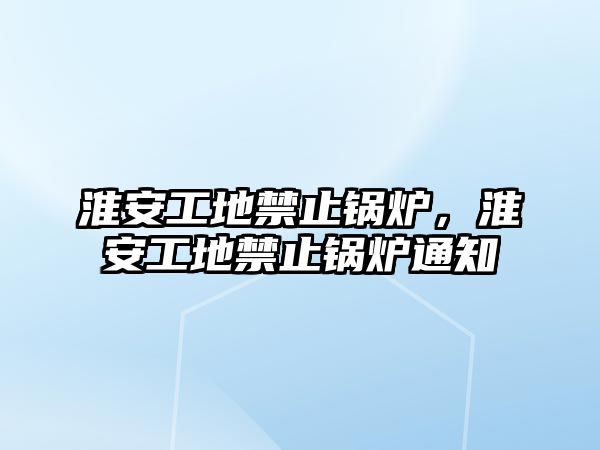 淮安工地禁止鍋爐，淮安工地禁止鍋爐通知