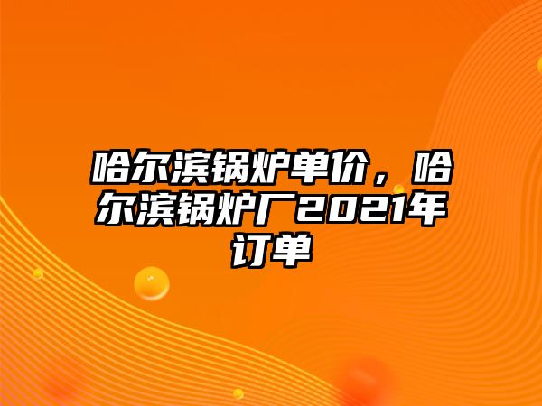哈爾濱鍋爐單價，哈爾濱鍋爐廠2021年訂單