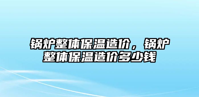 鍋爐整體保溫造價(jià)，鍋爐整體保溫造價(jià)多少錢