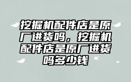 挖掘機(jī)配件店是原廠進(jìn)貨嗎，挖掘機(jī)配件店是原廠進(jìn)貨嗎多少錢