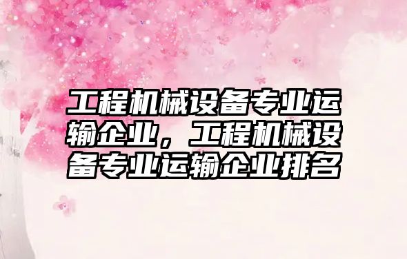 工程機械設備專業(yè)運輸企業(yè)，工程機械設備專業(yè)運輸企業(yè)排名