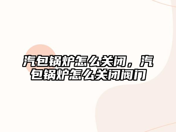 汽包鍋爐怎么關(guān)閉，汽包鍋爐怎么關(guān)閉閥門
