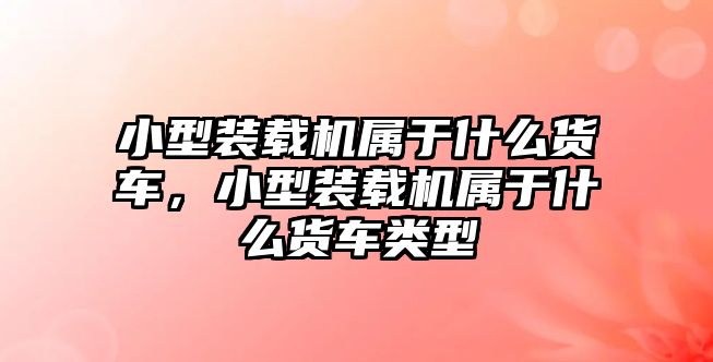 小型裝載機屬于什么貨車，小型裝載機屬于什么貨車類型