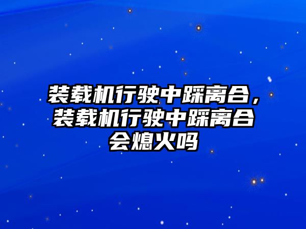 裝載機(jī)行駛中踩離合，裝載機(jī)行駛中踩離合會(huì)熄火嗎