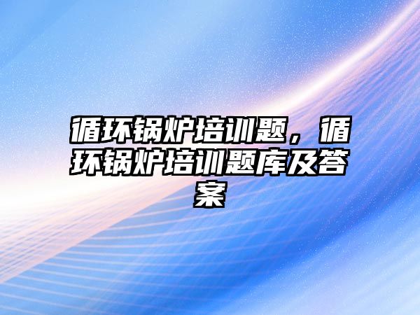 循環(huán)鍋爐培訓(xùn)題，循環(huán)鍋爐培訓(xùn)題庫及答案