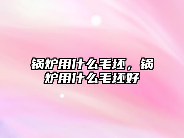 鍋爐用什么毛坯，鍋爐用什么毛坯好
