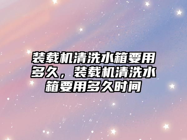 裝載機(jī)清洗水箱要用多久，裝載機(jī)清洗水箱要用多久時(shí)間
