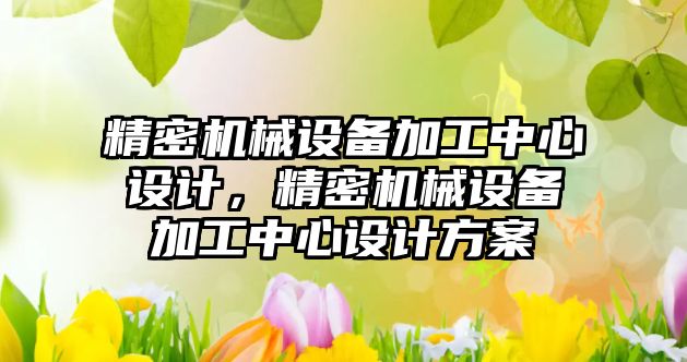 精密機(jī)械設(shè)備加工中心設(shè)計(jì)，精密機(jī)械設(shè)備加工中心設(shè)計(jì)方案