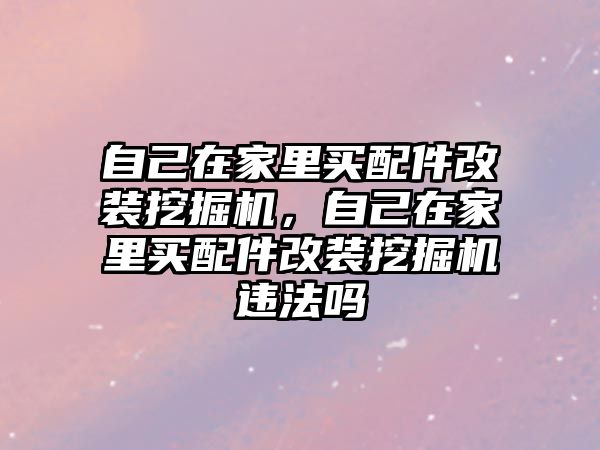 自己在家里買配件改裝挖掘機，自己在家里買配件改裝挖掘機違法嗎