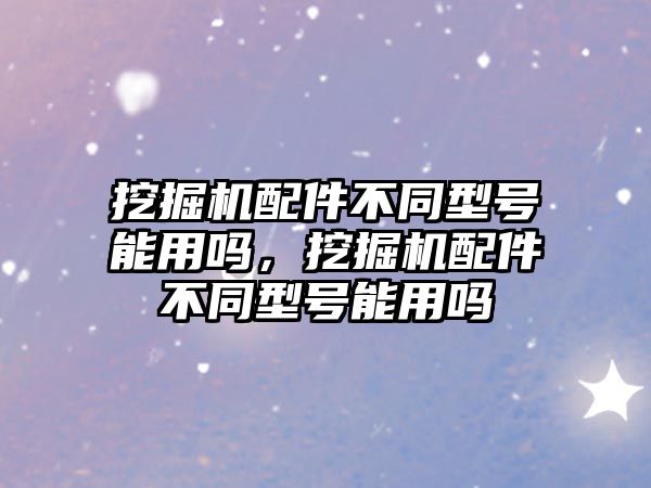挖掘機(jī)配件不同型號能用嗎，挖掘機(jī)配件不同型號能用嗎