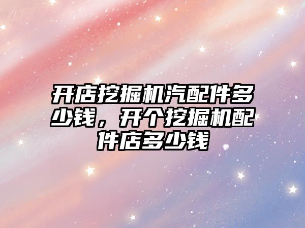 開店挖掘機(jī)汽配件多少錢，開個挖掘機(jī)配件店多少錢