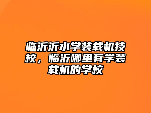 臨沂沂水學裝載機技校，臨沂哪里有學裝載機的學校