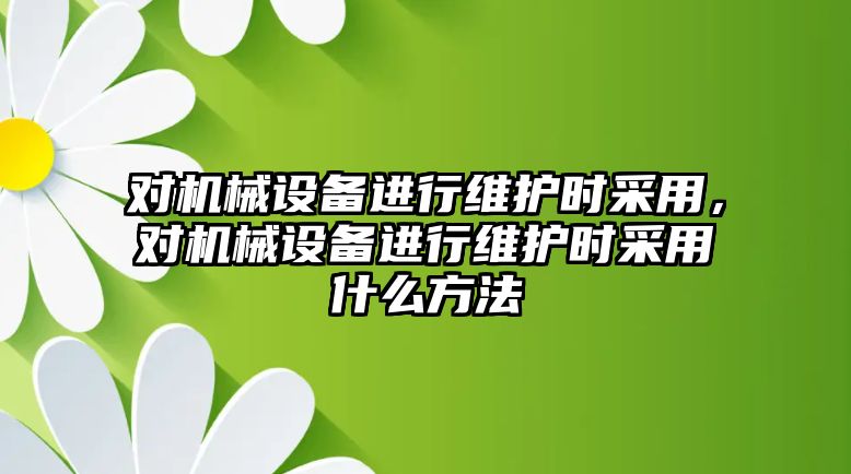 對(duì)機(jī)械設(shè)備進(jìn)行維護(hù)時(shí)采用，對(duì)機(jī)械設(shè)備進(jìn)行維護(hù)時(shí)采用什么方法