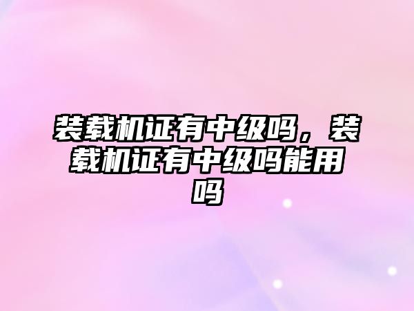 裝載機證有中級嗎，裝載機證有中級嗎能用嗎