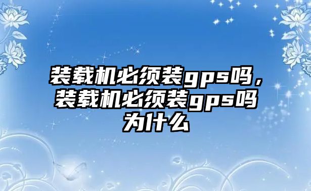 裝載機必須裝gps嗎，裝載機必須裝gps嗎為什么