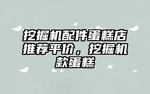 挖掘機(jī)配件蛋糕店推薦平價(jià)，挖掘機(jī)款蛋糕
