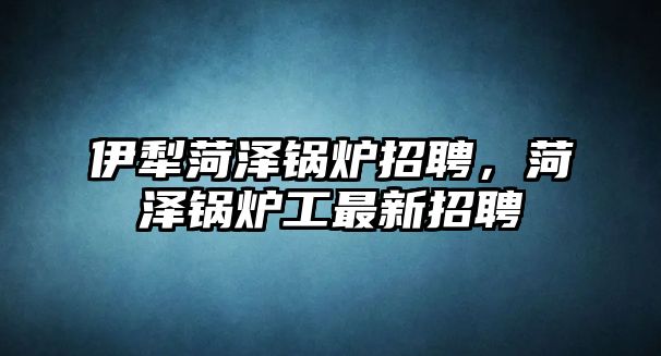 伊犁菏澤鍋爐招聘，菏澤鍋爐工最新招聘