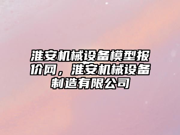 淮安機(jī)械設(shè)備模型報(bào)價(jià)網(wǎng)，淮安機(jī)械設(shè)備制造有限公司