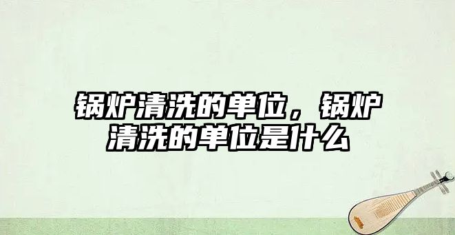 鍋爐清洗的單位，鍋爐清洗的單位是什么