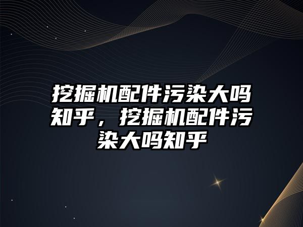 挖掘機(jī)配件污染大嗎知乎，挖掘機(jī)配件污染大嗎知乎