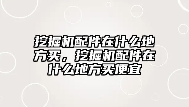 挖掘機配件在什么地方買，挖掘機配件在什么地方買便宜