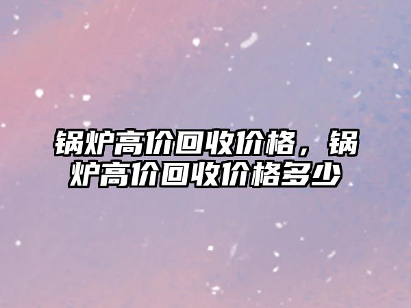 鍋爐高價(jià)回收價(jià)格，鍋爐高價(jià)回收價(jià)格多少