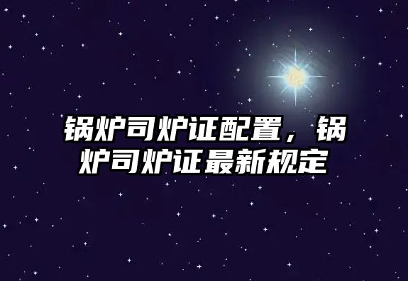 鍋爐司爐證配置，鍋爐司爐證最新規(guī)定